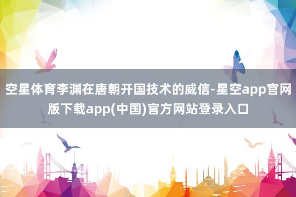 空星体育李渊在唐朝开国技术的威信-星空app官网版下载app(中国)官方网站登录入口