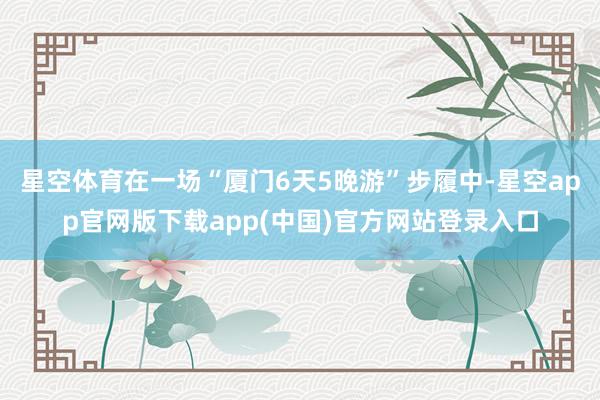 星空体育在一场“厦门6天5晚游”步履中-星空app官网版下载app(中国)官方网站登录入口