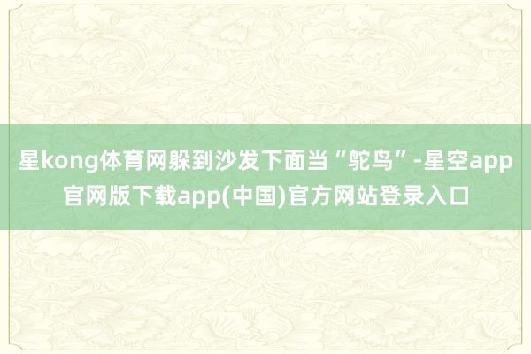 星kong体育网躲到沙发下面当“鸵鸟”-星空app官网版下载app(中国)官方网站登录入口