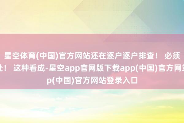 星空体育(中国)官方网站还在逐户逐户排查! 必须得严查严处! 这种看成-星空app官网版下载app(中国)官方网站登录入口