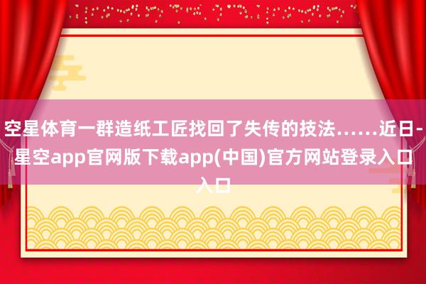 空星体育一群造纸工匠找回了失传的技法……近日-星空app官网版下载app(中国)官方网站登录入口