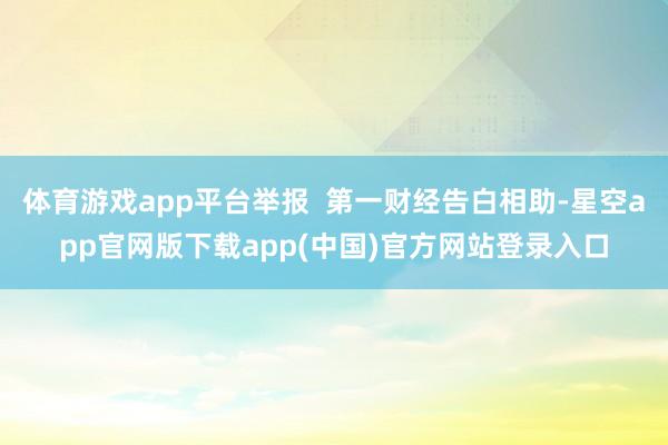 体育游戏app平台举报  第一财经告白相助-星空app官网版下载app(中国)官方网站登录入口