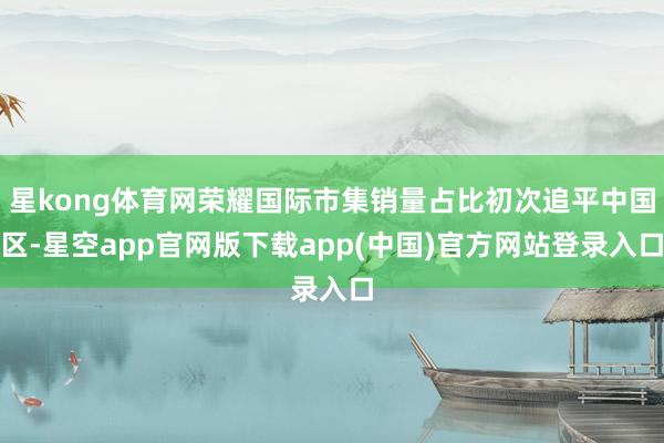 星kong体育网荣耀国际市集销量占比初次追平中国区-星空app官网版下载app(中国)官方网站登录入口