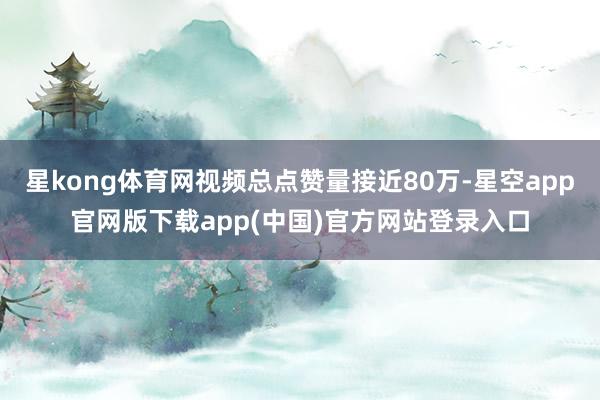 星kong体育网视频总点赞量接近80万-星空app官网版下载app(中国)官方网站登录入口