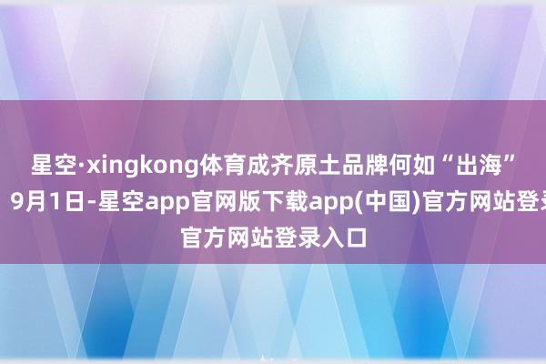星空·xingkong体育成齐原土品牌何如“出海”远航?9月1日-星空app官网版下载app(中国)官方网站登录入口