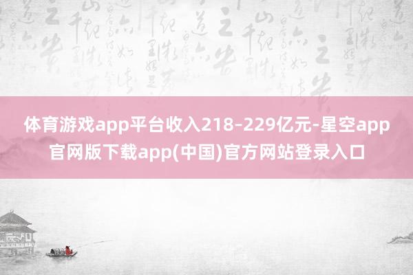 体育游戏app平台收入218–229亿元-星空app官网版下载app(中国)官方网站登录入口