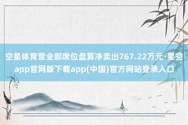 空星体育营业部席位盘算净卖出767.22万元-星空app官网版下载app(中国)官方网站登录入口