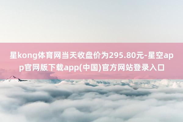 星kong体育网当天收盘价为295.80元-星空app官网版下载app(中国)官方网站登录入口