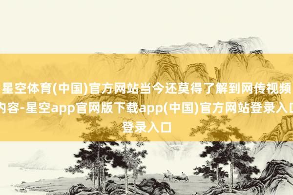 星空体育(中国)官方网站当今还莫得了解到网传视频内容-星空app官网版下载app(中国)官方网站登录入口
