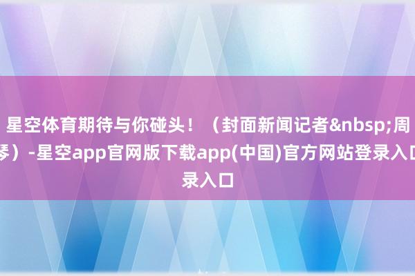 星空体育期待与你碰头！（封面新闻记者&nbsp;周琴）-星空app官网版下载app(中国)官方网站登录入口