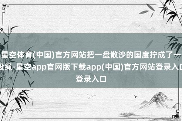 星空体育(中国)官方网站把一盘散沙的国度拧成了一股绳-星空app官网版下载app(中国)官方网站登录入口