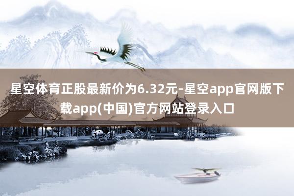 星空体育正股最新价为6.32元-星空app官网版下载app(中国)官方网站登录入口