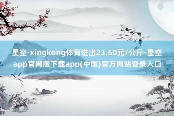 星空·xingkong体育进出23.60元/公斤-星空app官网版下载app(中国)官方网站登录入口