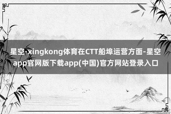 星空·xingkong体育在CTT船埠运营方面-星空app官网版下载app(中国)官方网站登录入口