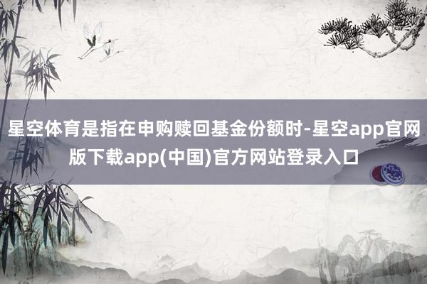 星空体育是指在申购赎回基金份额时-星空app官网版下载app(中国)官方网站登录入口