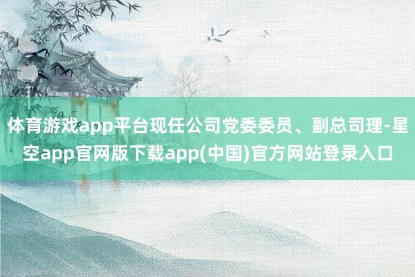 体育游戏app平台现任公司党委委员、副总司理-星空app官网版下载app(中国)官方网站登录入口