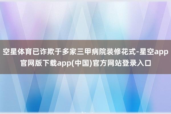 空星体育已诈欺于多家三甲病院装修花式-星空app官网版下载app(中国)官方网站登录入口