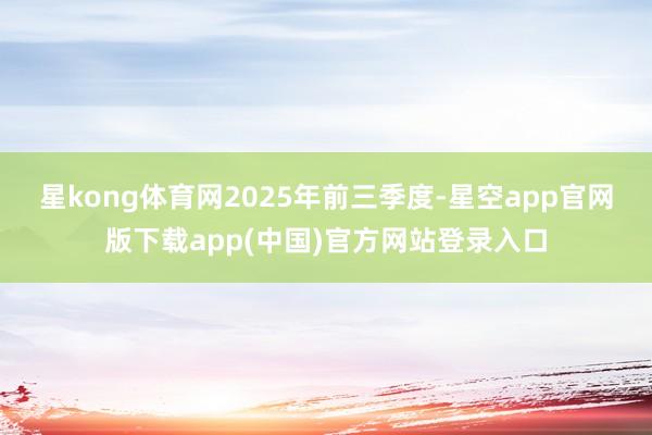 星kong体育网　　2025年前三季度-星空app官网版下载app(中国)官方网站登录入口