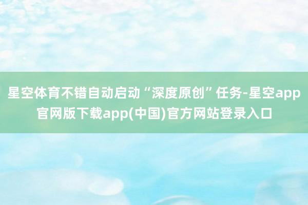 星空体育不错自动启动“深度原创”任务-星空app官网版下载app(中国)官方网站登录入口