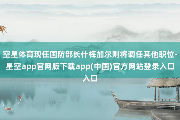 空星体育现任国防部长什梅加尔则将调任其他职位-星空app官网版下载app(中国)官方网站登录入口