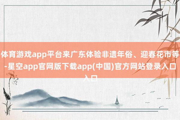 体育游戏app平台来广东体验非遗年俗、迎春花市等-星空app官网版下载app(中国)官方网站登录入口