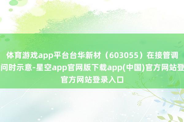 体育游戏app平台台华新材(603055)在接管调研者发问时示意-星空app官网版下载app(中国)官方网站登录入口